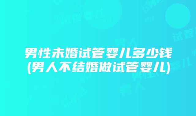 男性未婚试管婴儿多少钱(男人不结婚做试管婴儿)