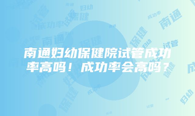 南通妇幼保健院试管成功率高吗！成功率会高吗？