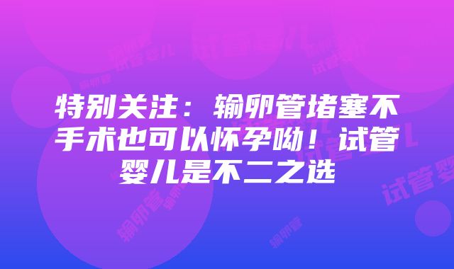 特别关注：输卵管堵塞不手术也可以怀孕呦！试管婴儿是不二之选