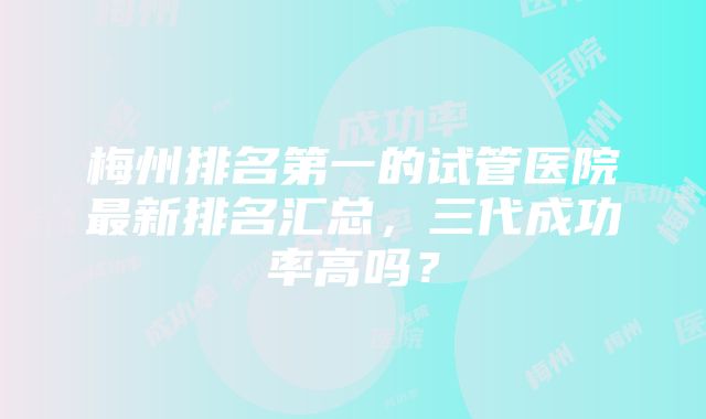 梅州排名第一的试管医院最新排名汇总，三代成功率高吗？