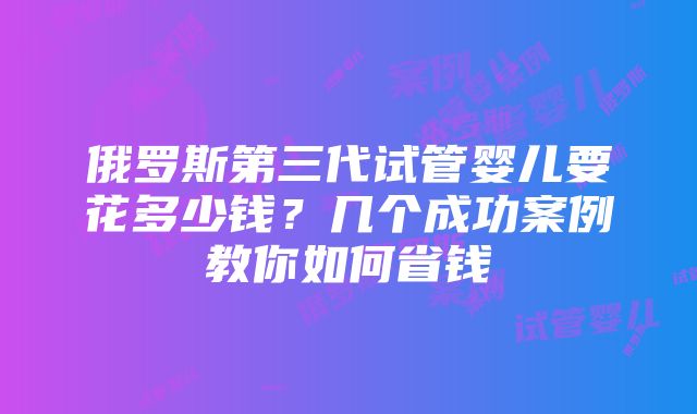 俄罗斯第三代试管婴儿要花多少钱？几个成功案例教你如何省钱