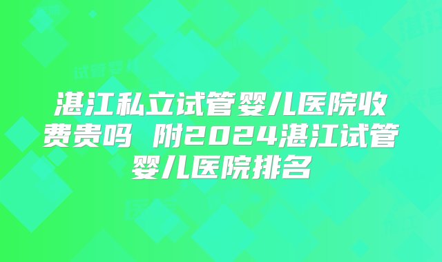 湛江私立试管婴儿医院收费贵吗 附2024湛江试管婴儿医院排名