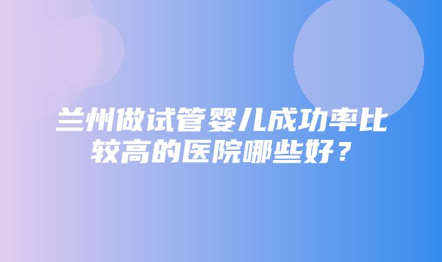 兰州做试管婴儿成功率比较高的医院哪些好？