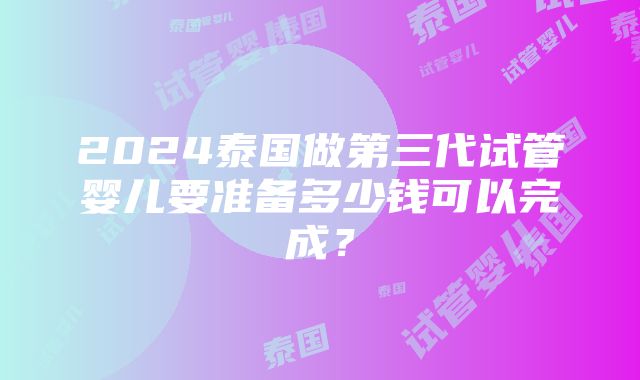 2024泰国做第三代试管婴儿要准备多少钱可以完成？