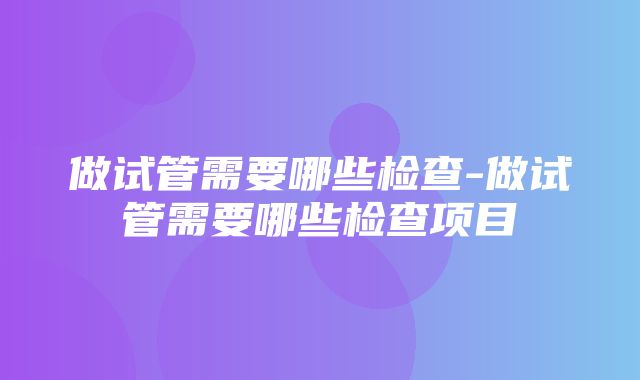 做试管需要哪些检查-做试管需要哪些检查项目