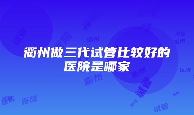 衢州做三代试管比较好的医院是哪家