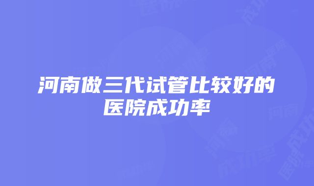 河南做三代试管比较好的医院成功率