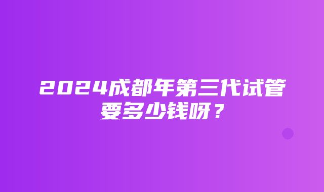 2024成都年第三代试管要多少钱呀？