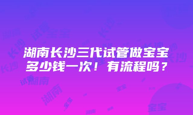 湖南长沙三代试管做宝宝多少钱一次！有流程吗？