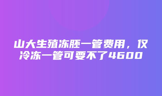 山大生殖冻胚一管费用，仅冷冻一管可要不了4600