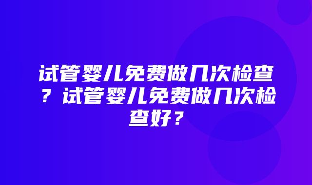 试管婴儿免费做几次检查？试管婴儿免费做几次检查好？