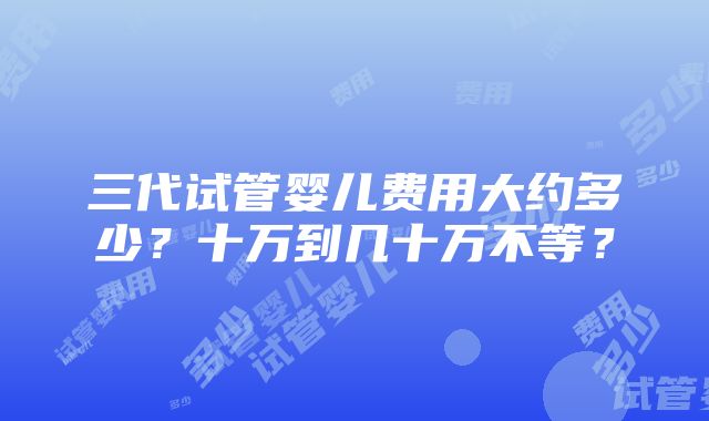 三代试管婴儿费用大约多少？十万到几十万不等？