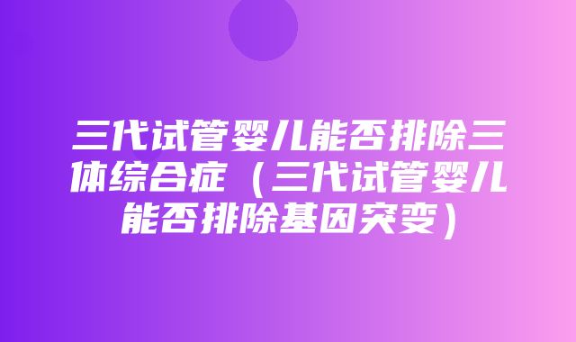 三代试管婴儿能否排除三体综合症（三代试管婴儿能否排除基因突变）