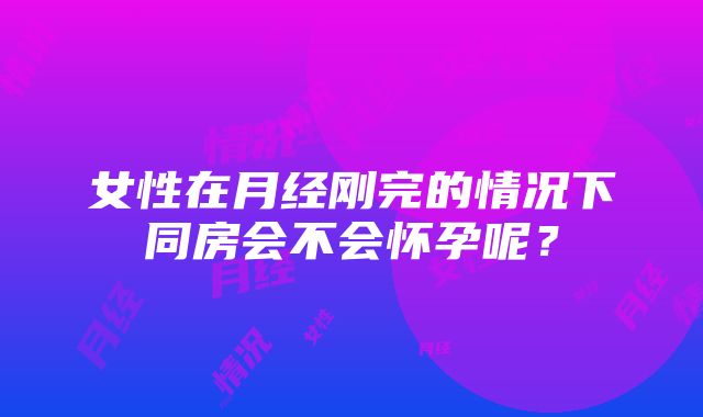 女性在月经刚完的情况下同房会不会怀孕呢？