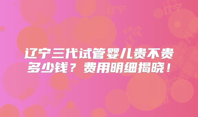 辽宁三代试管婴儿贵不贵多少钱？费用明细揭晓！