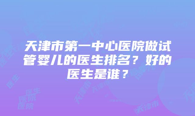 天津市第一中心医院做试管婴儿的医生排名？好的医生是谁？