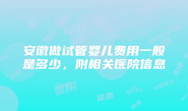 安徽做试管婴儿费用一般是多少，附相关医院信息