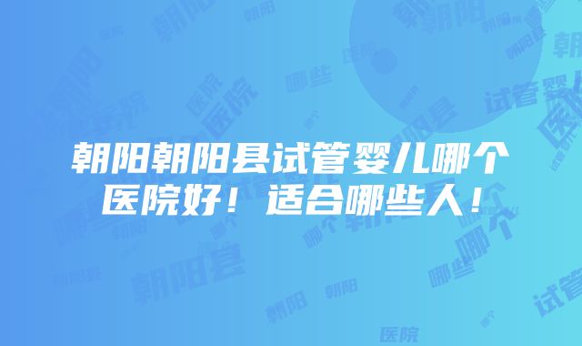 朝阳朝阳县试管婴儿哪个医院好！适合哪些人！