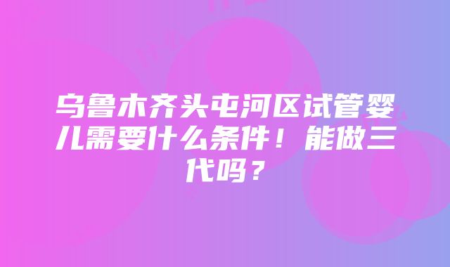 乌鲁木齐头屯河区试管婴儿需要什么条件！能做三代吗？