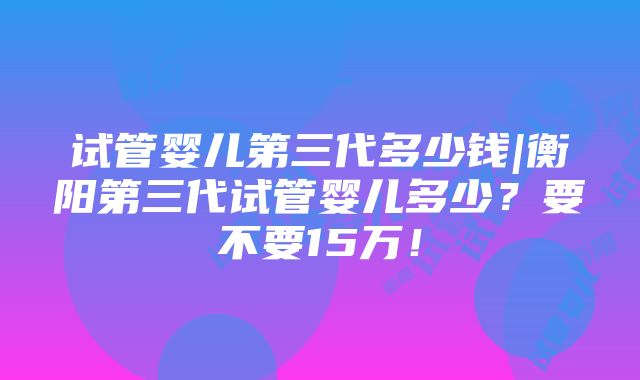 试管婴儿第三代多少钱|衡阳第三代试管婴儿多少？要不要15万！