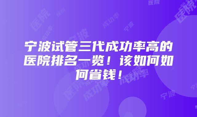 宁波试管三代成功率高的医院排名一览！该如何如何省钱！