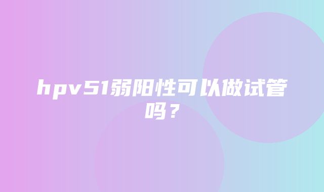 hpv51弱阳性可以做试管吗？