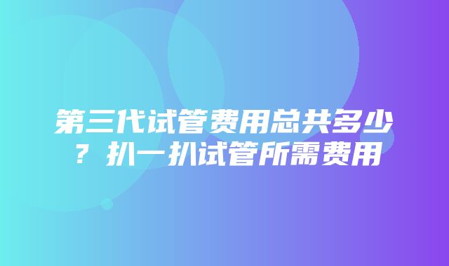 第三代试管费用总共多少？扒一扒试管所需费用