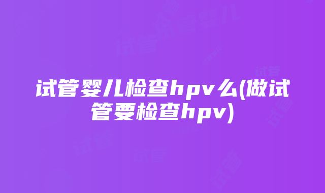 试管婴儿检查hpv么(做试管要检查hpv)