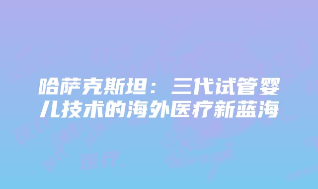 哈萨克斯坦：三代试管婴儿技术的海外医疗新蓝海