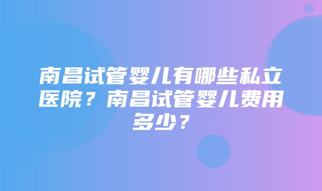 南昌试管婴儿有哪些私立医院？南昌试管婴儿费用多少？