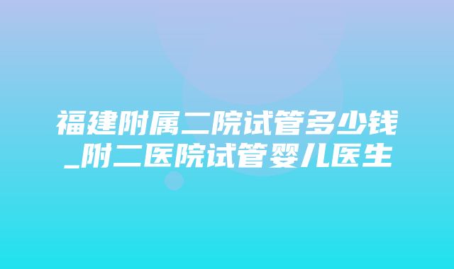 福建附属二院试管多少钱_附二医院试管婴儿医生