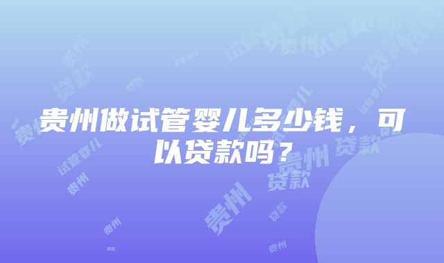 贵州做试管婴儿多少钱，可以贷款吗？