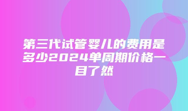 第三代试管婴儿的费用是多少2024单周期价格一目了然