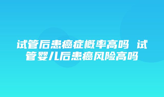 试管后患癌症概率高吗 试管婴儿后患癌风险高吗