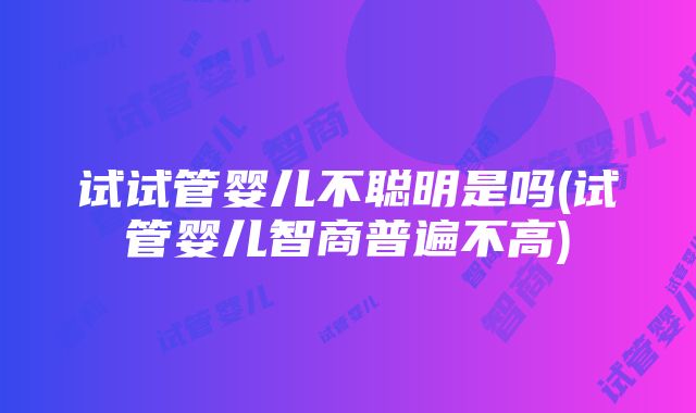 试试管婴儿不聪明是吗(试管婴儿智商普遍不高)