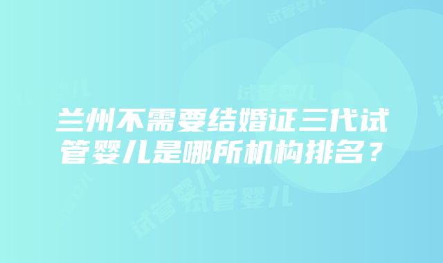 兰州不需要结婚证三代试管婴儿是哪所机构排名？