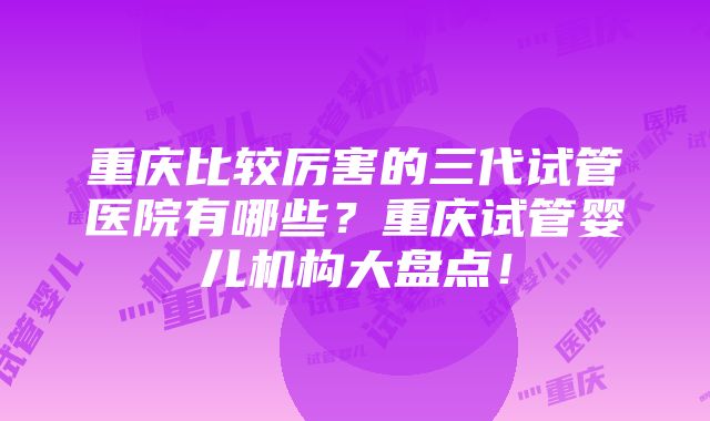 重庆比较厉害的三代试管医院有哪些？重庆试管婴儿机构大盘点！