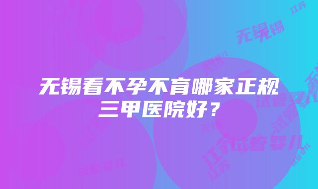 无锡看不孕不育哪家正规三甲医院好？