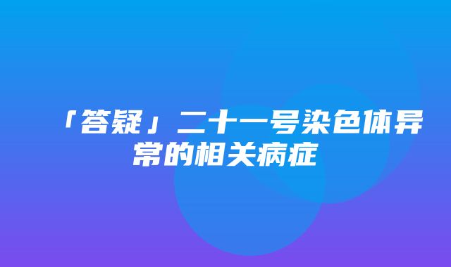 「答疑」二十一号染色体异常的相关病症