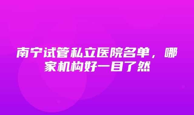 南宁试管私立医院名单，哪家机构好一目了然