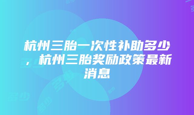 杭州三胎一次性补助多少，杭州三胎奖励政策最新消息