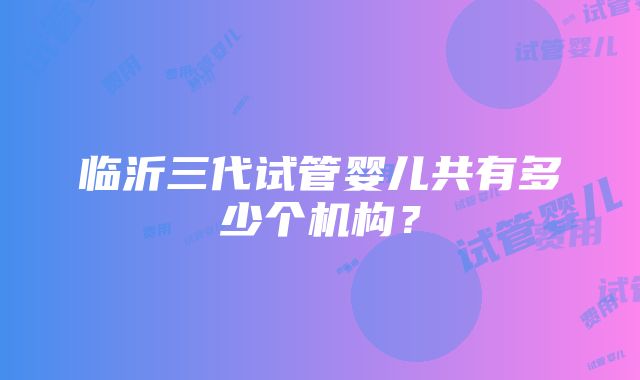 临沂三代试管婴儿共有多少个机构？