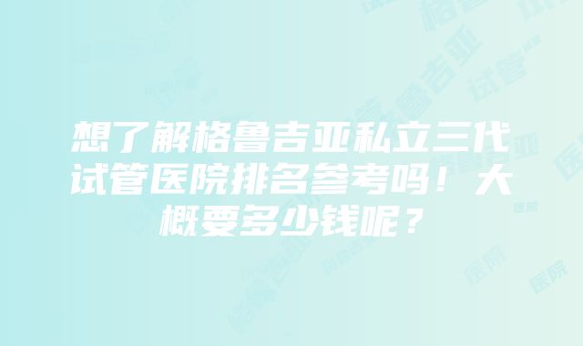 想了解格鲁吉亚私立三代试管医院排名参考吗！大概要多少钱呢？