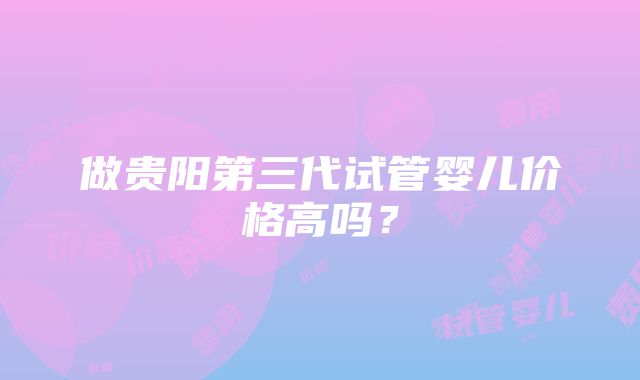 做贵阳第三代试管婴儿价格高吗？