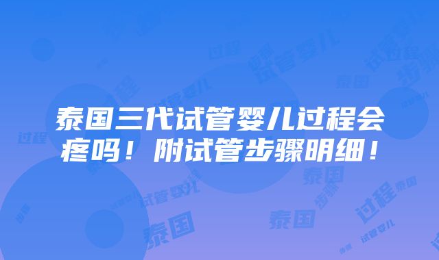 泰国三代试管婴儿过程会疼吗！附试管步骤明细！