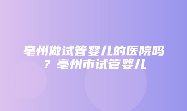 亳州做试管婴儿的医院吗？亳州市试管婴儿