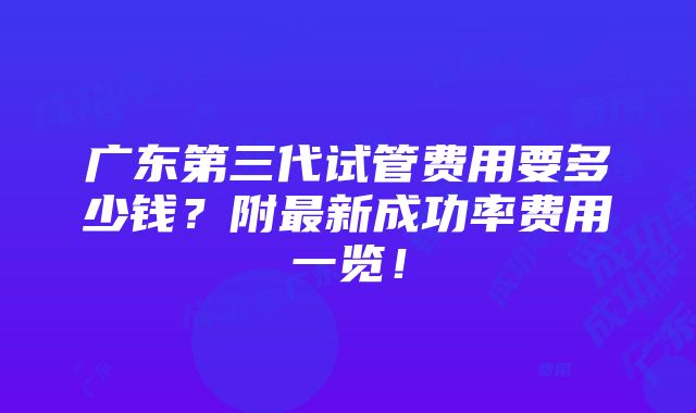 广东第三代试管费用要多少钱？附最新成功率费用一览！