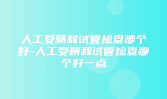 人工受精和试管检查哪个好-人工受精和试管检查哪个好一点