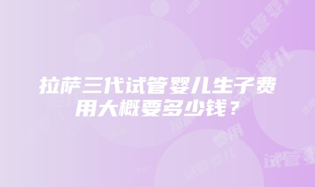 拉萨三代试管婴儿生子费用大概要多少钱？