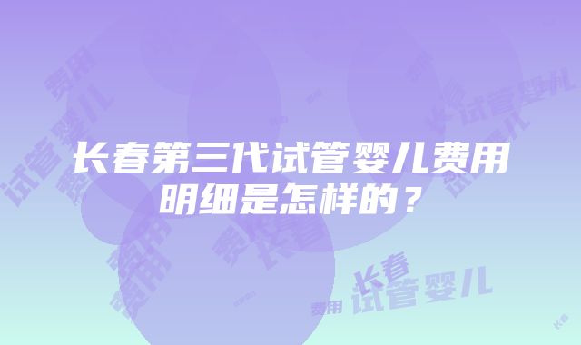 长春第三代试管婴儿费用明细是怎样的？